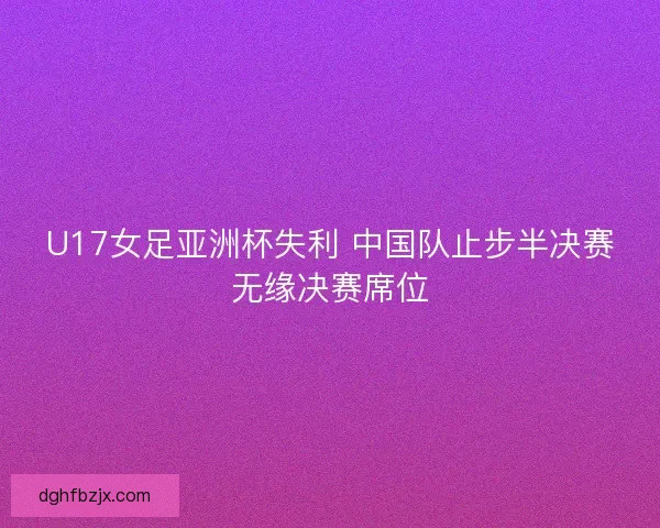 U17女足亚洲杯失利 中国队止步半决赛无缘决赛席位