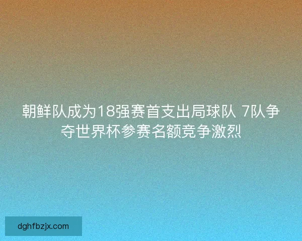 朝鲜队成为18强赛首支出局球队 7队争夺世界杯参赛名额竞争激烈
