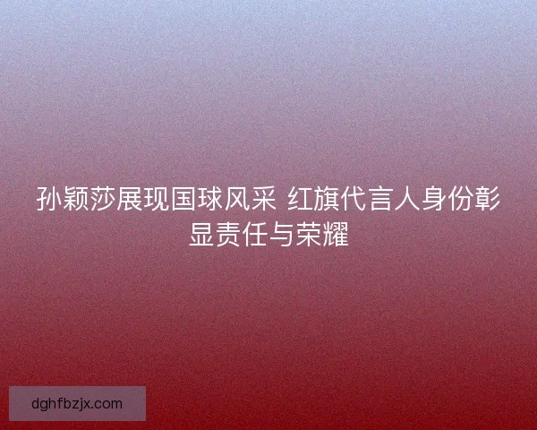 孙颖莎展现国球风采 红旗代言人身份彰显责任与荣耀