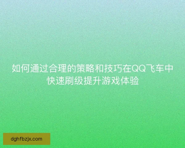 如何通过合理的策略和技巧在QQ飞车中快速刷级提升游戏体验