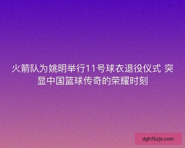 火箭队为姚明举行11号球衣退役仪式 突显中国篮球传奇的荣耀时刻