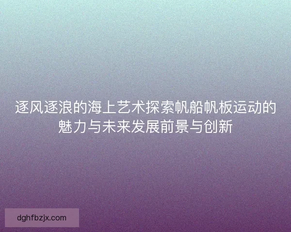 逐风逐浪的海上艺术探索帆船帆板运动的魅力与未来发展前景与创新